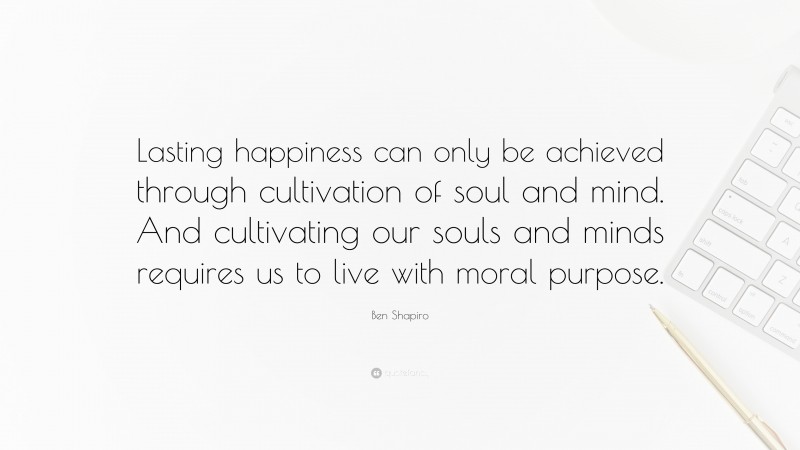 Ben Shapiro Quote: “Lasting happiness can only be achieved through cultivation of soul and mind. And cultivating our souls and minds requires us to live with moral purpose.”