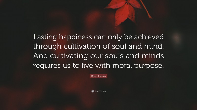 Ben Shapiro Quote: “Lasting happiness can only be achieved through cultivation of soul and mind. And cultivating our souls and minds requires us to live with moral purpose.”