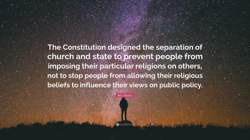 Ben Shapiro Quote: “The Constitution designed the separation of church and state to prevent people from imposing their particular religions on others, not to stop people from allowing their religious beliefs to influence their views on public policy.”