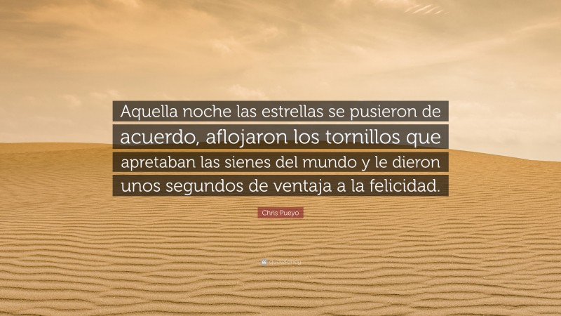 Chris Pueyo Quote: “Aquella noche las estrellas se pusieron de acuerdo, aflojaron los tornillos que apretaban las sienes del mundo y le dieron unos segundos de ventaja a la felicidad.”