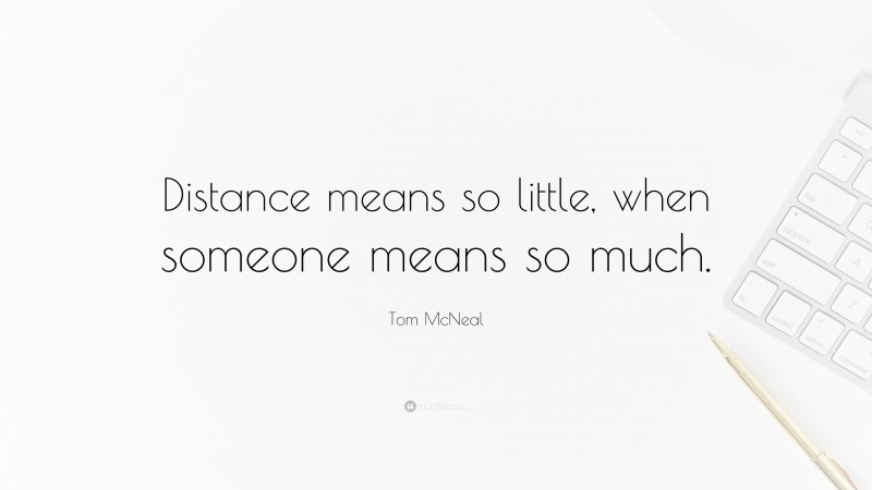 Tom McNeal Quote: “Distance means so little, when someone means so much.”