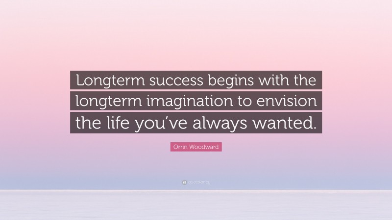Orrin Woodward Quote: “Longterm success begins with the longterm imagination to envision the life you’ve always wanted.”