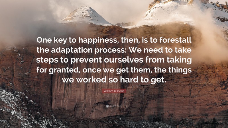 William B. Irvine Quote: “One key to happiness, then, is to forestall the adaptation process: We need to take steps to prevent ourselves from taking for granted, once we get them, the things we worked so hard to get.”