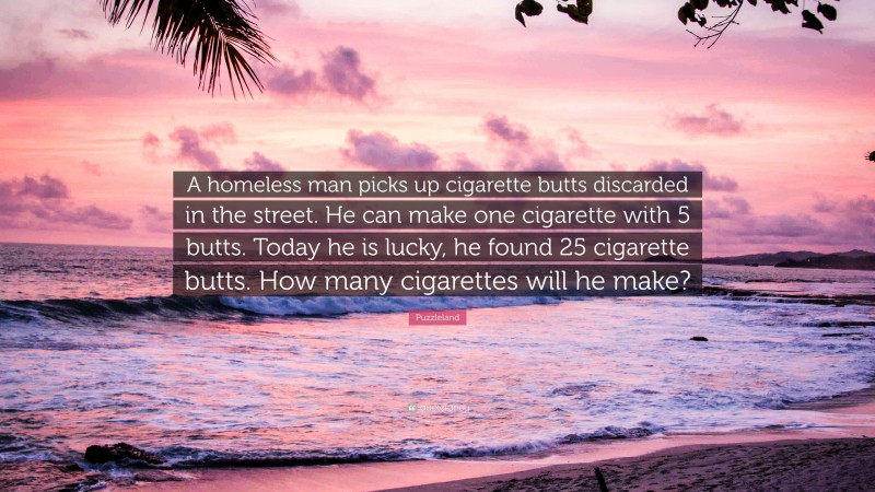 Puzzleland Quote: “A homeless man picks up cigarette butts discarded in the street. He can make one cigarette with 5 butts. Today he is lucky, he found 25 cigarette butts. How many cigarettes will he make?”
