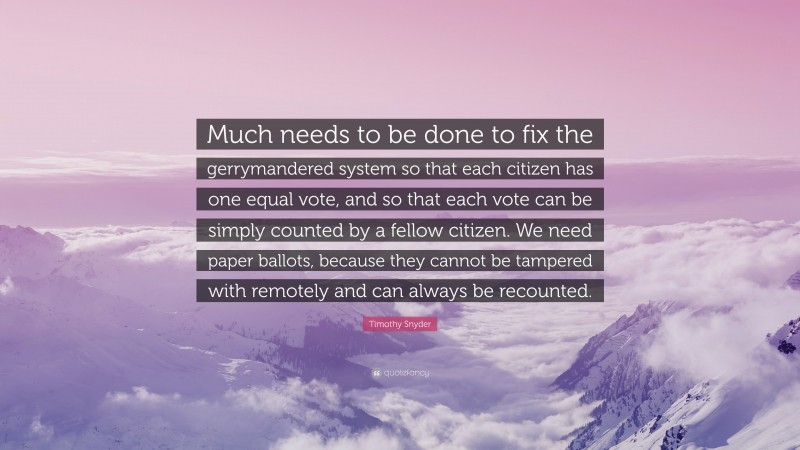 Timothy Snyder Quote: “Much needs to be done to fix the gerrymandered system so that each citizen has one equal vote, and so that each vote can be simply counted by a fellow citizen. We need paper ballots, because they cannot be tampered with remotely and can always be recounted.”