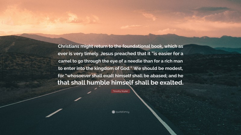 Timothy Snyder Quote: “Christians might return to the foundational book, which as ever is very timely. Jesus preached that it “is easier for a camel to go through the eye of a needle than for a rich man to enter into the kingdom of God.” We should be modest, for “whosoever shall exalt himself shall be abased; and he that shall humble himself shall be exalted.”