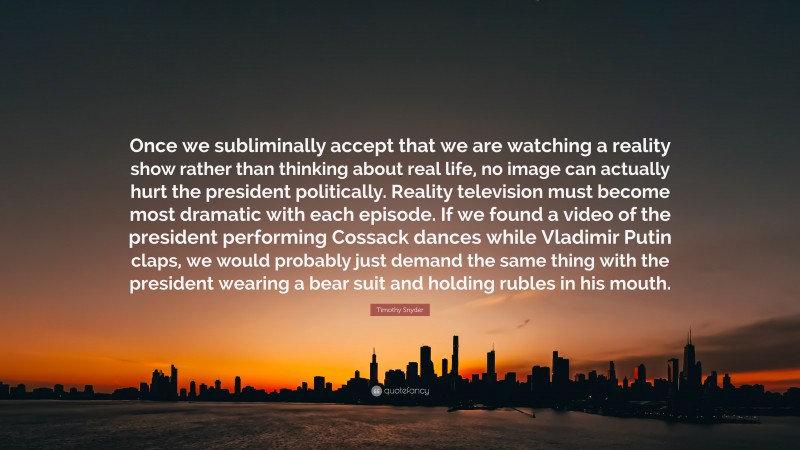 Timothy Snyder Quote: “Once we subliminally accept that we are watching a reality show rather than thinking about real life, no image can actually hurt the president politically. Reality television must become most dramatic with each episode. If we found a video of the president performing Cossack dances while Vladimir Putin claps, we would probably just demand the same thing with the president wearing a bear suit and holding rubles in his mouth.”