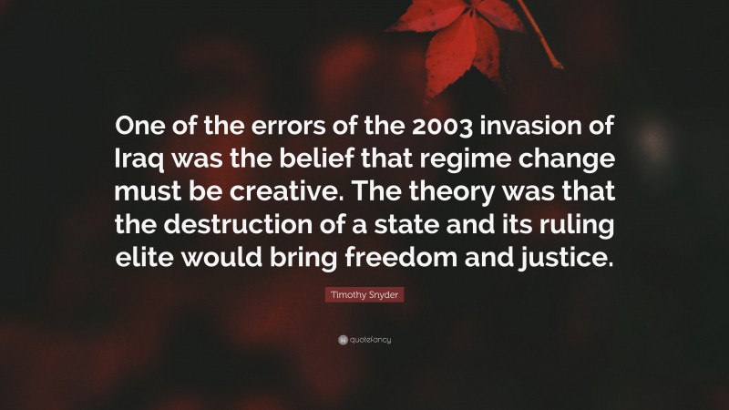 Timothy Snyder Quote: “One of the errors of the 2003 invasion of Iraq was the belief that regime change must be creative. The theory was that the destruction of a state and its ruling elite would bring freedom and justice.”
