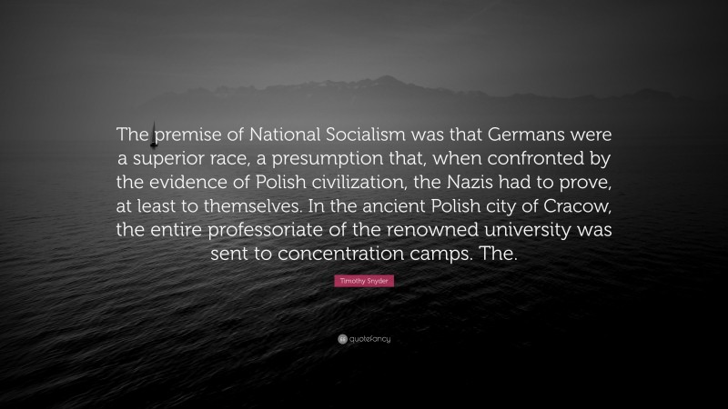 Timothy Snyder Quote: “The premise of National Socialism was that Germans were a superior race, a presumption that, when confronted by the evidence of Polish civilization, the Nazis had to prove, at least to themselves. In the ancient Polish city of Cracow, the entire professoriate of the renowned university was sent to concentration camps. The.”