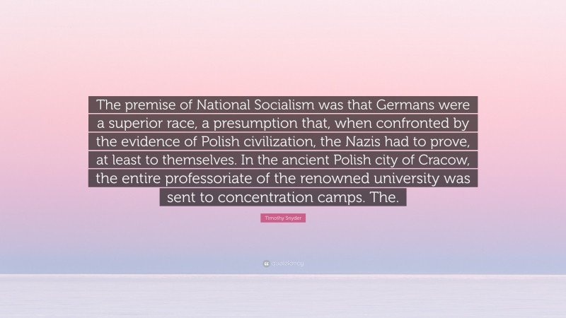 Timothy Snyder Quote: “The premise of National Socialism was that Germans were a superior race, a presumption that, when confronted by the evidence of Polish civilization, the Nazis had to prove, at least to themselves. In the ancient Polish city of Cracow, the entire professoriate of the renowned university was sent to concentration camps. The.”