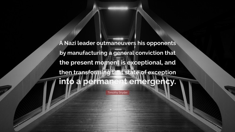 Timothy Snyder Quote: “A Nazi leader outmaneuvers his opponents by manufacturing a general conviction that the present moment is exceptional, and then transforming that state of exception into a permanent emergency.”