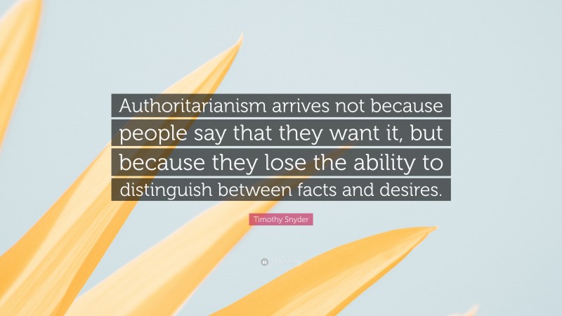 Timothy Snyder Quote: “Authoritarianism arrives not because people say that they want it, but because they lose the ability to distinguish between facts and desires.”