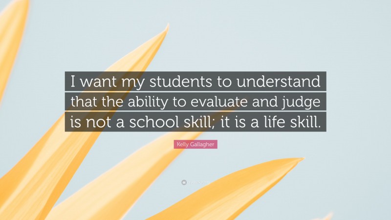 Kelly Gallagher Quote: “I want my students to understand that the ability to evaluate and judge is not a school skill; it is a life skill.”