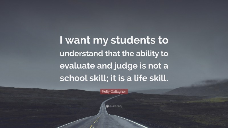 Kelly Gallagher Quote: “I want my students to understand that the ability to evaluate and judge is not a school skill; it is a life skill.”