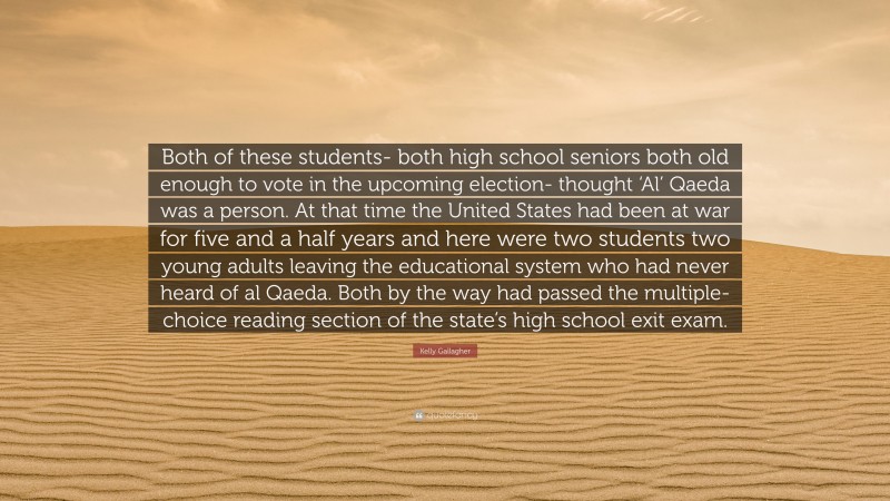 Kelly Gallagher Quote: “Both of these students- both high school seniors both old enough to vote in the upcoming election- thought ‘Al’ Qaeda was a person. At that time the United States had been at war for five and a half years and here were two students two young adults leaving the educational system who had never heard of al Qaeda. Both by the way had passed the multiple-choice reading section of the state’s high school exit exam.”