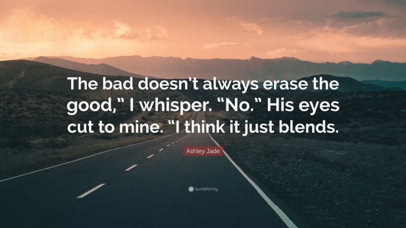 Ashley Jade Quote: “The bad doesn’t always erase the good,” I whisper. “No.” His eyes cut to mine. “I think it just blends.”