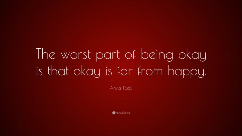 Anna Todd Quote: “The worst part of being okay is that okay is far from happy.”