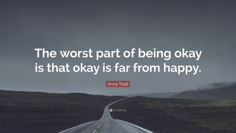 Anna Todd Quote: “The worst part of being okay is that okay is far from happy.”