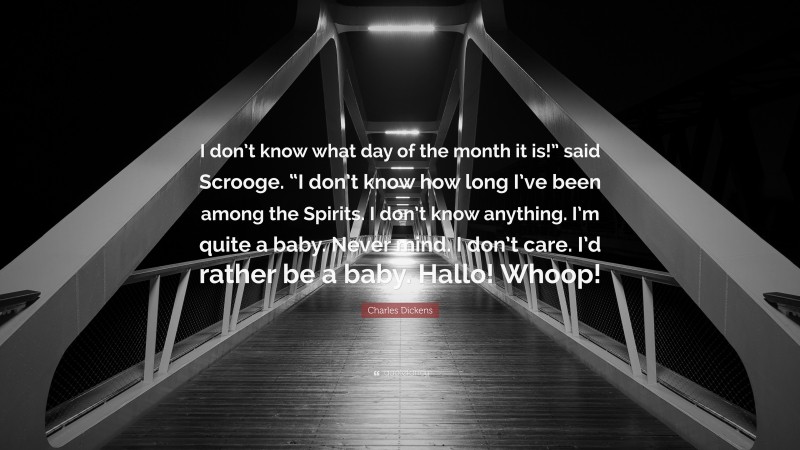 Charles Dickens Quote: “I don’t know what day of the month it is!” said Scrooge. “I don’t know how long I’ve been among the Spirits. I don’t know anything. I’m quite a baby. Never mind. I don’t care. I’d rather be a baby. Hallo! Whoop!”