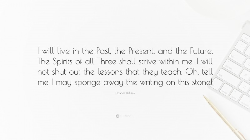 Charles Dickens Quote: “I will live in the Past, the Present, and the Future. The Spirits of all Three shall strive within me. I will not shut out the lessons that they teach. Oh, tell me I may sponge away the writing on this stone!”
