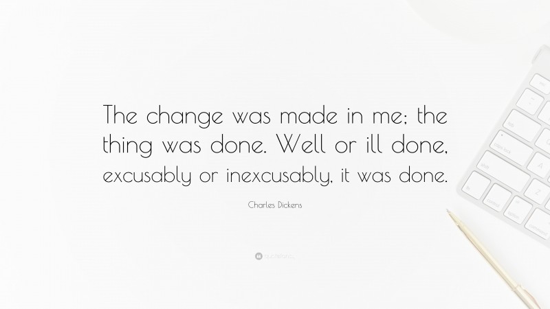 Charles Dickens Quote: “The change was made in me; the thing was done. Well or ill done, excusably or inexcusably, it was done.”