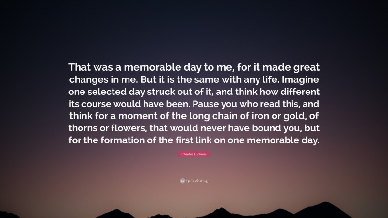 Charles Dickens Quote: “That was a memorable day to me, for it made great changes in me. But it is the same with any life. Imagine one selected day struck out of it, and think how different its course would have been. Pause you who read this, and think for a moment of the long chain of iron or gold, of thorns or flowers, that would never have bound you, but for the formation of the first link on one memorable day.”
