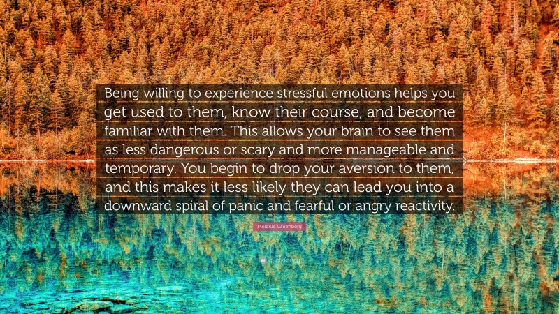 Melanie Greenberg Quote: “Being willing to experience stressful emotions helps you get used to them, know their course, and become familiar with them. This allows your brain to see them as less dangerous or scary and more manageable and temporary. You begin to drop your aversion to them, and this makes it less likely they can lead you into a downward spiral of panic and fearful or angry reactivity.”