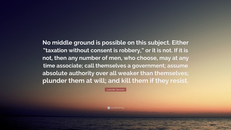 Lysander Spooner Quote: “No middle ground is possible on this subject. Either “taxation without consent is robbery,” or it is not. If it is not, then any number of men, who choose, may at any time associate; call themselves a government; assume absolute authority over all weaker than themselves; plunder them at will; and kill them if they resist.”