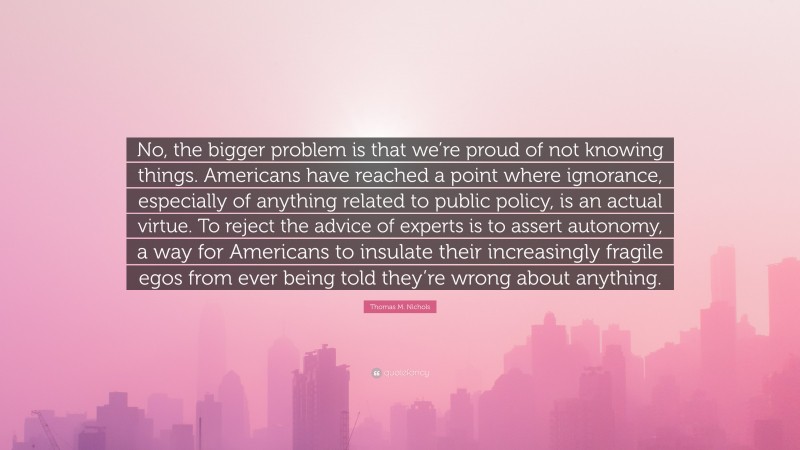 Thomas M. Nichols Quote: “No, the bigger problem is that we’re proud of not knowing things. Americans have reached a point where ignorance, especially of anything related to public policy, is an actual virtue. To reject the advice of experts is to assert autonomy, a way for Americans to insulate their increasingly fragile egos from ever being told they’re wrong about anything.”