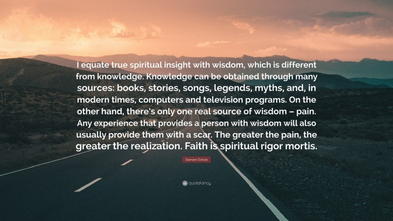 Damien Echols Quote: “I equate true spiritual insight with wisdom, which is different from knowledge. Knowledge can be obtained through many sources: books, stories, songs, legends, myths, and, in modern times, computers and television programs. On the other hand, there’s only one real source of wisdom – pain. Any experience that provides a person with wisdom will also usually provide them with a scar. The greater the pain, the greater the realization. Faith is spiritual rigor mortis.”