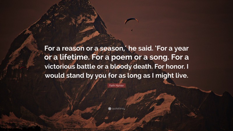 Faith Hunter Quote: “For a reason or a season,′ he said. ‘For a year or a lifetime. For a poem or a song. For a victorious battle or a bloody death. For honor. I would stand by you for as long as I might live.”