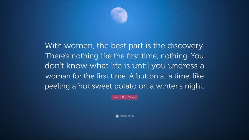 Carlos Ruiz Zafón Quote: “With women, the best part is the discovery. There’s nothing like the first time, nothing. You don’t know what life is until you undress a woman for the first time. A button at a time, like peeling a hot sweet potato on a winter’s night.”