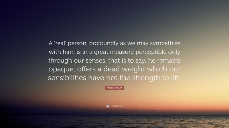 Marcel Proust Quote: “A ‘real’ person, profoundly as we may sympathise with him, is in a great measure perceptible only through our senses, that is to say, he remains opaque, offers a dead weight which our sensibilities have not the strength to lift.”
