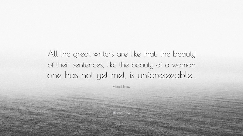 Marcel Proust Quote: “All the great writers are like that: the beauty of their sentences, like the beauty of a woman one has not yet met, is unforeseeable...”