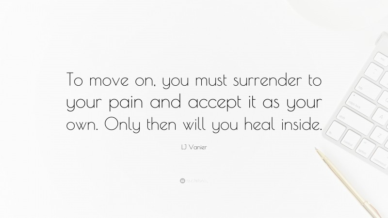 LJ Vanier Quote: “To move on, you must surrender to your pain and accept it as your own. Only then will you heal inside.”