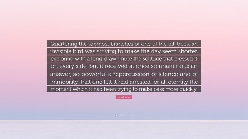 Marcel Proust Quote: “Quartering the topmost branches of one of the tall trees, an invisible bird was striving to make the day seem shorter, exploring with a long-drawn note the solitude that pressed it on every side, but it received at once so unanimous an answer, so powerful a repercussion of silence and of immobility, that one felt it had arrested for all eternity the moment which it had been trying to make pass more quickly.”