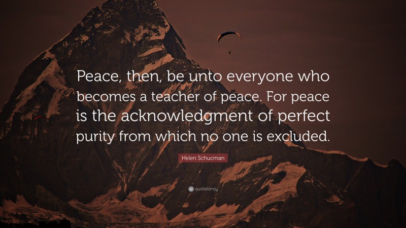 Helen Schucman Quote: “Peace, then, be unto everyone who becomes a teacher of peace. For peace is the acknowledgment of perfect purity from which no one is excluded.”