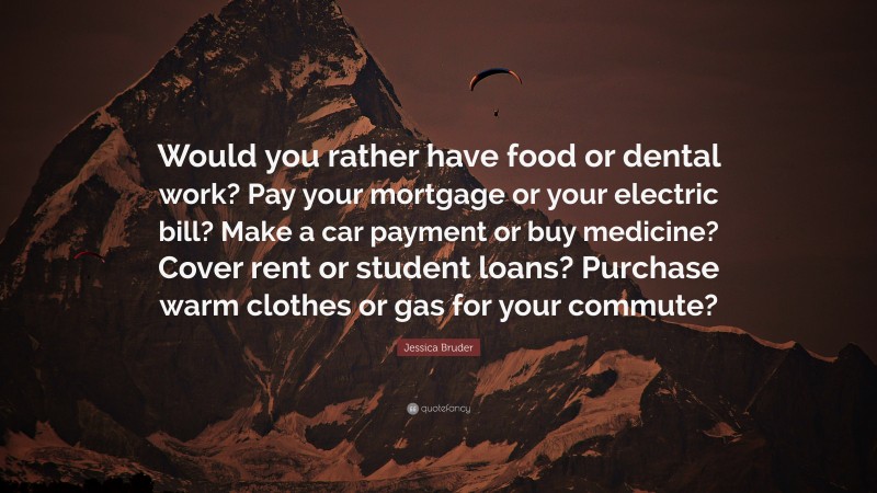 Jessica Bruder Quote: “Would you rather have food or dental work? Pay your mortgage or your electric bill? Make a car payment or buy medicine? Cover rent or student loans? Purchase warm clothes or gas for your commute?”