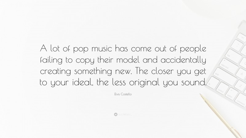 Elvis Costello Quote: “A lot of pop music has come out of people failing to copy their model and accidentally creating something new. The closer you get to your ideal, the less original you sound.”