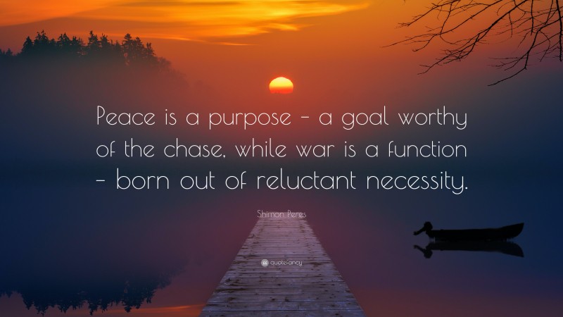 Shimon Peres Quote: “Peace is a purpose – a goal worthy of the chase, while war is a function – born out of reluctant necessity.”