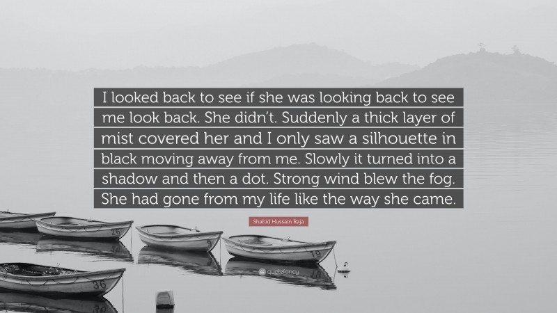 Shahid Hussain Raja Quote: “I looked back to see if she was looking back to see me look back. She didn’t. Suddenly a thick layer of mist covered her and I only saw a silhouette in black moving away from me. Slowly it turned into a shadow and then a dot. Strong wind blew the fog. She had gone from my life like the way she came.”
