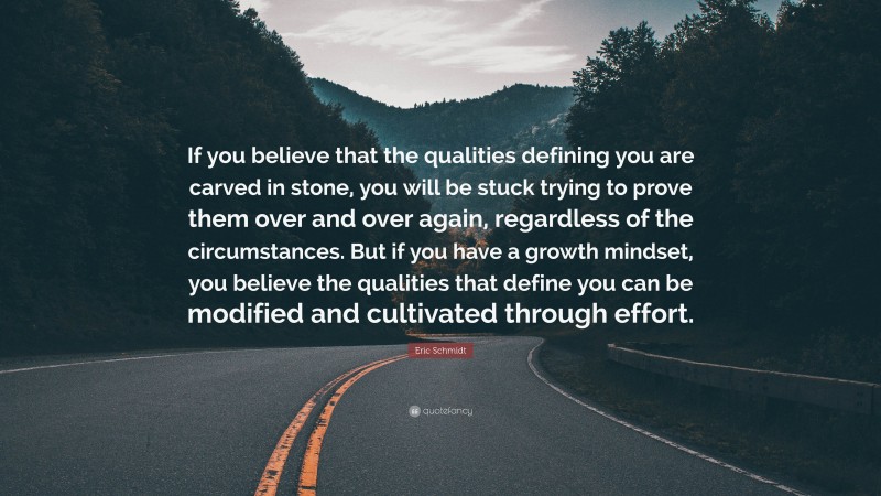 Eric Schmidt Quote: “If you believe that the qualities defining you are carved in stone, you will be stuck trying to prove them over and over again, regardless of the circumstances. But if you have a growth mindset, you believe the qualities that define you can be modified and cultivated through effort.”