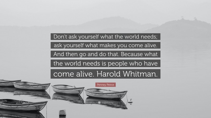 Penney Peirce Quote: “Don’t ask yourself what the world needs; ask yourself what makes you come alive. And then go and do that. Because what the world needs is people who have come alive. Harold Whitman.”