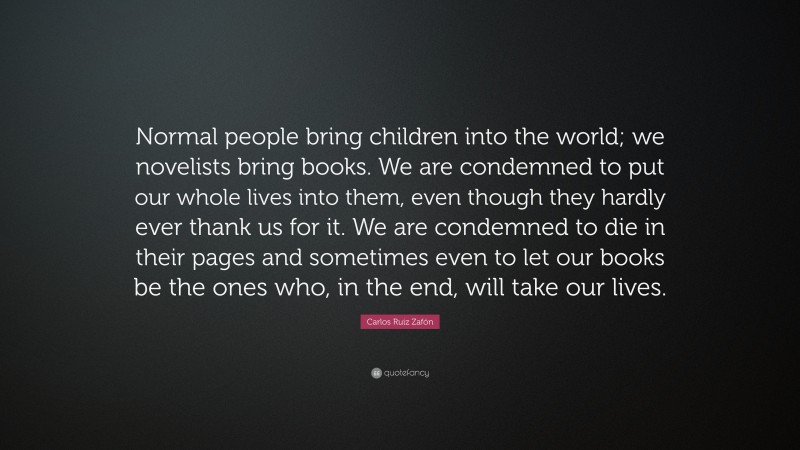 Carlos Ruiz Zafón Quote: “Normal people bring children into the world; we novelists bring books. We are condemned to put our whole lives into them, even though they hardly ever thank us for it. We are condemned to die in their pages and sometimes even to let our books be the ones who, in the end, will take our lives.”
