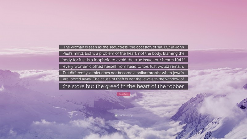 Jason Evert Quote: “The woman is seen as the seductress, the occasion of sin. But in John Paul’s mind, lust is a problem of the heart, not the body. Blaming the body for lust is a loophole to avoid the true issue: our hearts.104 If every woman clothed herself from head to toe, lust would remain. Put differently, a thief does not become a philanthropist when jewels are locked away. The cause of theft is not the jewels in the window of the store but the greed in the heart of the robber.”