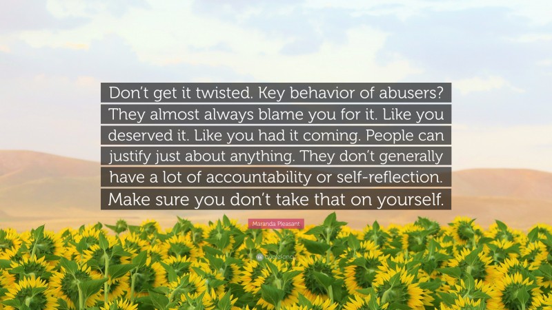 Maranda Pleasant Quote: “Don’t get it twisted. Key behavior of abusers? They almost always blame you for it. Like you deserved it. Like you had it coming. People can justify just about anything. They don’t generally have a lot of accountability or self-reflection. Make sure you don’t take that on yourself.”