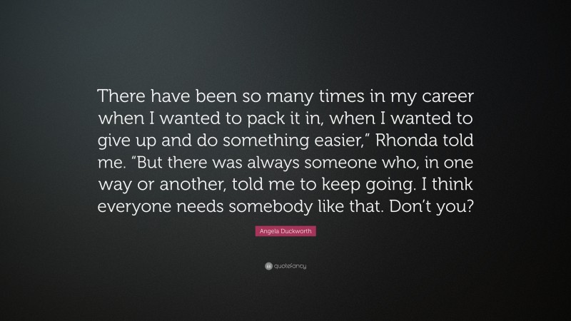 Angela Duckworth Quote: “There have been so many times in my career when I wanted to pack it in, when I wanted to give up and do something easier,” Rhonda told me. “But there was always someone who, in one way or another, told me to keep going. I think everyone needs somebody like that. Don’t you?”