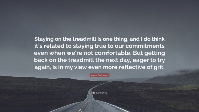 Angela Duckworth Quote: “Staying on the treadmill is one thing, and I do think it’s related to staying true to our commitments even when we’re not comfortable. But getting back on the treadmill the next day, eager to try again, is in my view even more reflective of grit.”