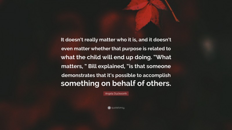 Angela Duckworth Quote: “It doesn’t really matter who it is, and it doesn’t even matter whether that purpose is related to what the child will end up doing. “What matters, ” Bill explained, “is that someone demonstrates that it’s possible to accomplish something on behalf of others.”