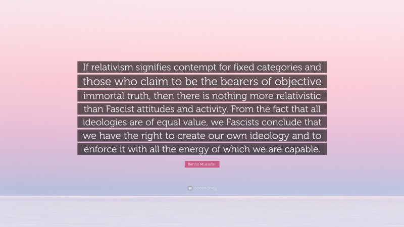 Benito Mussolini Quote: “If relativism signifies contempt for fixed categories and those who claim to be the bearers of objective immortal truth, then there is nothing more relativistic than Fascist attitudes and activity. From the fact that all ideologies are of equal value, we Fascists conclude that we have the right to create our own ideology and to enforce it with all the energy of which we are capable.”